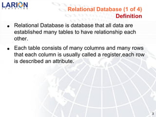 Relational Database (1 of 4)
                                           Definition
●   Relational Database is database that all data are
    established many tables to have relationship each
    other.
●   Each table consists of many columns and many rows
    that each column is usually called a register,each row
    is described an attribute.




                                                             3
 