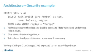 14© Cloudera, Inc. All rights reserved.
Architecture – Security example
CREATE VIEW v as
SELECT mask(credit_card_number) as ccn,
name, balance, region
FROM data WHERE region = “Europe”
1. Restrict access to the data set: disable access to ‘data’ table and underlying
files in HDFS.
2. Give access by creating view, v
3. Set column level permissions on v per user if necessary
Write path (ingest) unchanged. Job expected to run as privileged user.
 