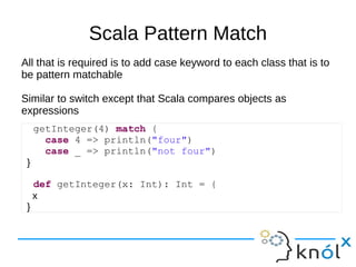Scala Pattern Match
All that is required is to add case keyword to each class that is to
be pattern matchable

Similar to switch except that Scala compares objects as
expressions
     getInteger(4) match {
       case 4 => println("four")
       case _ => println("not four")
 }

     def getInteger(x: Int): Int = {
     x
 }
 