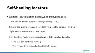 21
Self-healing locators
• Element locators often break when the UI changes
• driver.findElement(By.css('#navigation-right > a’));
• This is the primary cause for delaying test feedback and for
high test maintenance overhead
• Self healing finds an element even if its locator breaks
• The test can continue running
• The broken locator can be fixed later (or never)
 
