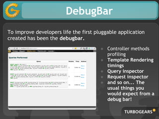 DebugBar
To improve developers life the first pluggable application
created has been the debugbar.
                                       ● Controller methods
                                         profiling
                                       ● Template Rendering
                                         timings
                                       ● Query inspector
                                       ● Request inspector
                                       ● and so on... The
                                         usual things you
                                         would expect from a
                                         debug bar!
 