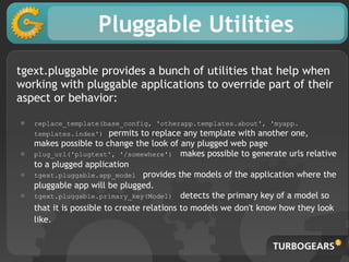 Pluggable Utilities
tgext.pluggable provides a bunch of utilities that help when
working with pluggable applications to override part of their
aspect or behavior:

●   replace_template(base_config, 'otherapp.templates.about', 'myapp.
    templates.index')    permits to replace any template with another one,
    makes possible to change the look of any plugged web page
●   plug_url('plugtest', '/somewhere') makes possible to generate urls relative
    to a plugged application
●   tgext.pluggable.app_model provides the models of the application where the
    pluggable app will be plugged.
●   tgext.pluggable.primary_key(Model) detects the primary key of a model so
    that it is possible to create relations to models we don't know how they look
    like.
 