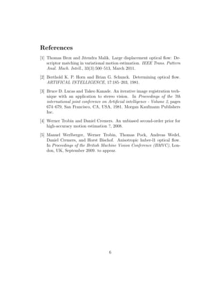 References
[1] Thomas Brox and Jitendra Malik. Large displacement optical ﬂow: De-
    scriptor matching in variational motion estimation. IEEE Trans. Pattern
    Anal. Mach. Intell., 33(3):500–513, March 2011.

[2] Berthold K. P. Horn and Brian G. Schunck. Determining optical ﬂow.
    ARTIFICAL INTELLIGENCE, 17:185–203, 1981.

[3] Bruce D. Lucas and Takeo Kanade. An iterative image registration tech-
    nique with an application to stereo vision. In Proceedings of the 7th
    international joint conference on Artiﬁcial intelligence - Volume 2, pages
    674–679, San Francisco, CA, USA, 1981. Morgan Kaufmann Publishers
    Inc.

[4] Werner Trobin and Daniel Cremers. An unbiased second-order prior for
    high-accuracy motion estimation ?, 2008.

[5] Manuel Werlberger, Werner Trobin, Thomas Pock, Andreas Wedel,
    Daniel Cremers, and Horst Bischof. Anisotropic huber-l1 optical ﬂow.
    In Proceedings of the British Machine Vision Conference (BMVC), Lon-
    don, UK, September 2009. to appear.




                                      6
 