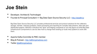 Joe Stein 
• Developer, Architect & Technologist 
• Founder & Principal Consultant => Big Data Open Source Security LLC - http://stealth.ly 
Big Data Open Source Security LLC provides professional services and product solutions for the collection, 
storage, transfer, real-time analytics, batch processing and reporting for complex data streams, data sets and 
distributed systems. BDOSS is all about the "glue" and helping companies to not only figure out what Big Data 
Infrastructure Components to use but also how to change their existing (or build new) systems to work with 
them. 
• Apache Kafka Committer & PMC member 
• Blog & Podcast - http://allthingshadoop.com 
• Twitter @allthingshadoop 
 