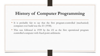 History of Computer Programming
• It is probably fair to say that the first program-controlled (mechanical)
computer ever build was the Z1 (1938).
• This was followed in 1939 by the Z2 as the first operational program
controlled computer with fixed-point arithmetic.
 
