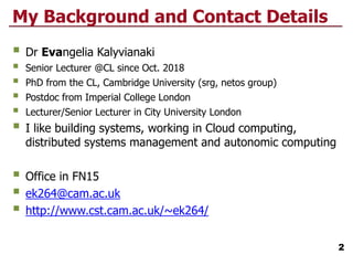 My Background and Contact Details
 Dr Evangelia Kalyvianaki
 Senior Lecturer @CL since Oct. 2018
 PhD from the CL, Cambridge University (srg, netos group)
 Postdoc from Imperial College London
 Lecturer/Senior Lecturer in City University London
 I like building systems, working in Cloud computing,
distributed systems management and autonomic computing
 Office in FN15
 ek264@cam.ac.uk
 http://www.cst.cam.ac.uk/~ek264/
2
 
