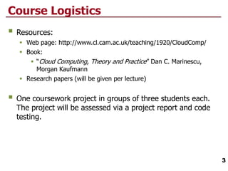Course Logistics
 Resources:
 Web page: http://www.cl.cam.ac.uk/teaching/1920/CloudComp/
 Book:
 “Cloud Computing, Theory and Practice” Dan C. Marinescu,
Morgan Kaufmann
 Research papers (will be given per lecture)
 One coursework project in groups of three students each.
The project will be assessed via a project report and code
testing.
3
 