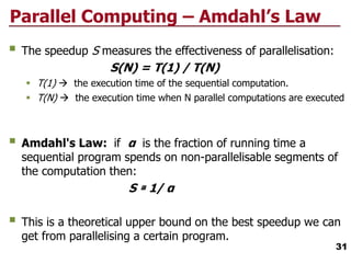 Parallel Computing – Amdahl’s Law
 The speedup S measures the effectiveness of parallelisation:
S(N) = T(1) / T(N)
 T(1)  the execution time of the sequential computation.
 T(N)  the execution time when N parallel computations are executed
 Amdahl's Law: if α is the fraction of running time a
sequential program spends on non-parallelisable segments of
the computation then:
S ≅ 1/ α
 This is a theoretical upper bound on the best speedup we can
get from parallelising a certain program.
31
 