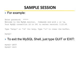 SAMPLE SESSION
 For example:
Enter password: *****
Welcome to the MySQL monitor. Commands end with ; or g.
Your MySQL connection id is 241 to server version: 3.23.49
Type 'help;' or 'h' for help. Type 'c' to clear the buffer.
mysql>
 To exit the MySQL Shell, just type QUIT or EXIT:
mysql> QUIT
mysql> exit
 