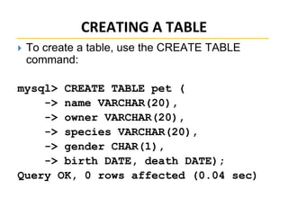 CREATING A TABLE
 To create a table, use the CREATE TABLE
command:
mysql> CREATE TABLE pet (
-> name VARCHAR(20),
-> owner VARCHAR(20),
-> species VARCHAR(20),
-> gender CHAR(1),
-> birth DATE, death DATE);
Query OK, 0 rows affected (0.04 sec)
 