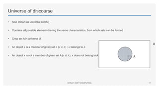 Universe of discourse
• Also known as universal set (U)
• Contains all possible elements having the same characteristics, from which sets can be formed
• Crisp set A in universe U
• An object 𝑥 is a member of given set 𝐴 (𝑥 ∈ 𝐴) ; 𝑥 belongs to 𝐴
• An object x is not a member of given set A (𝑥 ∉ 𝐴); x does not belong to A
UITE221 SOFT COMPUTING 11
U
A
 