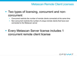 Metascan Remote Client Licenses
 Two types of licensing, concurrent and non-
concurrent
 Concurrent restricts the number of remote clients connected at the same time
 Non-concurrent restricts the number of unique remote clients that have ever
connected to the Metascan server
 Every Metascan Server license includes 1
concurrent remote client license
 