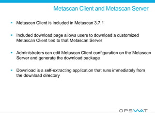 Metascan Client and Metascan Server
 Metascan Client is included in Metascan 3.7.1
 Included download page allows users to download a customized
Metascan Client tied to that Metascan Server
 Administrators can edit Metascan Client configuration on the Metascan
Server and generate the download package
 Download is a self-extracting application that runs immediately from
the download directory
 