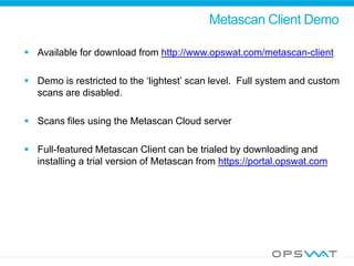 Metascan Client Demo
 Available for download from http://www.opswat.com/metascan-client
 Demo is restricted to the ‘lightest’ scan level. Full system and custom
scans are disabled.
 Scans files using the Metascan Cloud server
 Full-featured Metascan Client can be trialed by downloading and
installing a trial version of Metascan from https://portal.opswat.com
 