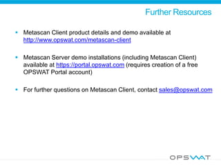 Further Resources
 Metascan Client product details and demo available at
http://www.opswat.com/metascan-client
 Metascan Server demo installations (including Metascan Client)
available at https://portal.opswat.com (requires creation of a free
OPSWAT Portal account)
 For further questions on Metascan Client, contact sales@opswat.com
 