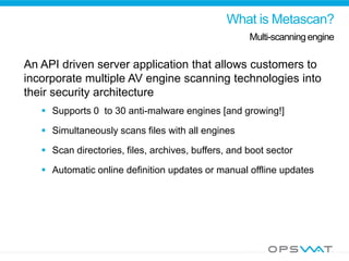 What is Metascan?
Multi-scanning engine
An API driven server application that allows customers to
incorporate multiple AV engine scanning technologies into
their security architecture
 Supports 0 to 30 anti-malware engines [and growing!]
 Simultaneously scans files with all engines
 Scan directories, files, archives, buffers, and boot sector
 Automatic online definition updates or manual offline updates
 