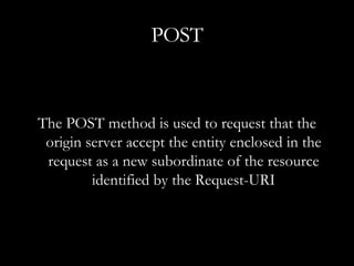 POST The POST method is used to request that the origin server accept the entity enclosed in the request as a new subordinate of the resource identified by the Request-URI 
