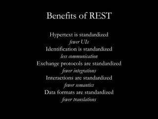 Benefits of REST Hypertext is standardized fewer UIs Identification is standardized less communication Exchange protocols are standardized fewer integrations Interactions are standardized fewer semantics Data formats are standardized fewer translations 