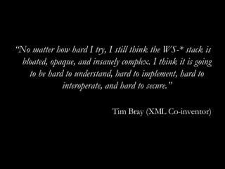 “ No matter how hard I try, I still think the WS-* stack is bloated, opaque, and insanely complex. I think it is going to be hard to understand, hard to implement, hard to interoperate, and hard to secure.” Tim Bray (XML Co-inventor) 