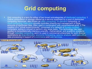 Grid computing   Grid computing is a term for either of two broad subcategories of  distributed computing : 1 Online computation or storage offered as a service supported by a pool of distributed computing resources, also known as  utility computing ,  on-demand  computing, or  cloud computing .  Data grids  provide controlled sharing and management of large amounts of distributed data, often used in combination with computational grids. 2 The creation of a &quot;virtual supercomputer&quot; composed of a network of  loosely-coupled  computers, acting in concert to perform very large tasks. This technology has been applied to computationally-intensive scientific, mathematical, and academic problems through  volunteer computing , and it is used in commercial enterprises for such diverse applications as  drug discovery ,  economic forecasting ,  seismic analysis , and  back-office  data processing in support of  e-commerce  and  web services . 