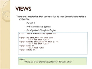 VIEWS There are 3 mechanism that can be utilize to show Dynamic Data inside a VIEW File -  Pure PHP -  PHP’s Alternative Syntax -  CodeIgniter’s Template Engine <!--  PHP’s Alternative Syntax --> <?php if( $for_this == true ):?> <h1> For This </h1> <?php elseif( $for_that == true ): ?> <h1> For That </h1> <?php else: ?> <h1> What </h1> <?php endif; ?> Note: There are other alternative syntax ‘for’, ‘foreach’, ‘while’ 