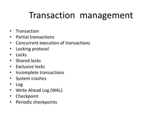 Transaction management
• Transaction
• Partial transactions
• Concurrent execution of transactions
• Locking protocol
• Locks
• Shared locks
• Exclusive locks
• Incomplete transactions
• System crashes
• Log
• Write Ahead Log (WAL)
• Checkpoint
• Periodic checkpoints
 