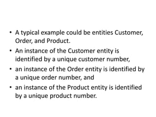 • A typical example could be entities Customer,
Order, and Product.
• An instance of the Customer entity is
identified by a unique customer number,
• an instance of the Order entity is identified by
a unique order number, and
• an instance of the Product entity is identified
by a unique product number.
 
