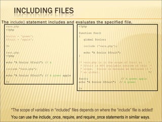 The  include()  statement includes and evaluates the specified file. vars.php <?php $color = 'green'; $fruit = 'apple'; ?> test.php <?php echo &quot;A $color $fruit&quot;; //  A include  ' vars.php '; echo &quot;A $color $fruit&quot;; //  A green  apple ?> *The scope of variables in “included” files depends on where the “include” file is added! You can use the include_once, require, and require_once statements in similar ways .  <?php function foo() { global $color; include   ('vars.php‘); echo &quot;A $color $fruit&quot;; } /* vars.php is in the scope of foo() so  * * $fruit is NOT available outside of this  * * scope.  $color is because we declared it * * as global.   */ foo();  //  A green apple echo &quot;A $color $fruit&quot;;  //  A green ?> 