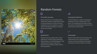 Random Forests
Ensemble Learning
Random forests are an ensemble learning
method that combines multiple decision trees
to improve prediction accuracy and reduce
overfitting. Each tree is trained on a random
subset of the data and features, creating a
diverse set of models.
Averaging Predictions
The final prediction is made by averaging the
predictions of all the individual trees in the
forest. This averaging process helps to reduce
the variance of the predictions and improve the
overall accuracy of the model.
Applications
Random forests are widely used in various
applications, including image classification,
object detection, and medical diagnosis. Their
robustness and accuracy make them a
powerful tool for tackling complex machine
learning problems.
Advantages
Random forests offer several advantages over
single decision trees, including improved
accuracy, reduced overfitting, and increased
robustness to noise and outliers in the data.
 