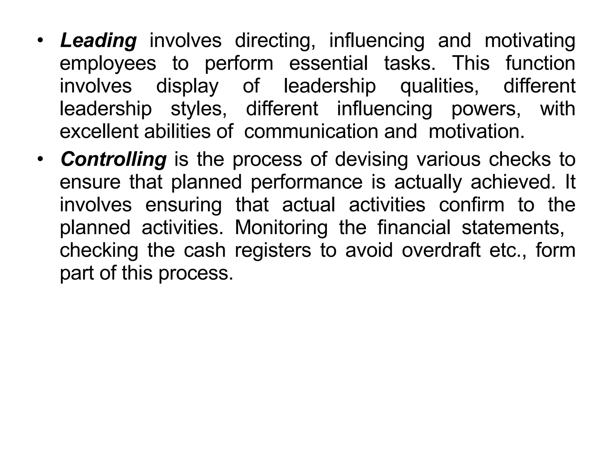 Leading  involves directing, influencing and motivating employees to perform essential tasks. This function involves display of leadership qualities, different leadership styles, different influencing powers, with excellent abilities of  communication and  motivation.  Controlling  is the process of devising various checks to ensure that planned performance is actually achieved. It involves ensuring that actual activities confirm to the planned activities. Monitoring the financial statements,  checking the cash registers to avoid overdraft etc., form part of this process.  