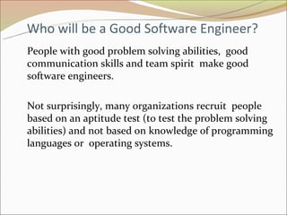 Who will be a Good Software Engineer?
People with good problem solving abilities, good
communication skills and team spirit make good
software engineers.

Not surprisingly, many organizations recruit people
based on an aptitude test (to test the problem solving
abilities) and not based on knowledge of programming
languages or operating systems.
 
