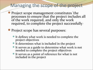 Managing the scope of the project
Project scope management constitutes 'the
  processes to ensure that the project includes all
  of the work required, and only the work
  required, to complete the project successfully.‘
Project scope has several purposes:
   It defines what work is needed to complete the
    project objectives
   It determines what is included in the project
   It serves as a guide to determine what work is not
    needed to complete the project objectives
   It serves as a point of reference for what is not
    included in the project
 