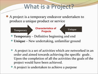 What is a Project?
 A project is a temporary endeavor undertaken to
  produce a unique product or service
                    Characteristics of      Unique
     Temporary          Projects
    Temporary – Definitive beginning and end
    Unique – New undertaking, unfamiliar ground


    A project is a set of activities which are networked in an
     order and aimed towards achieving the specific goals .
     Upon the completion of all the activities the goals of the
     project would have been achieved.
    A project is undertaken to achieve a purpose
 
