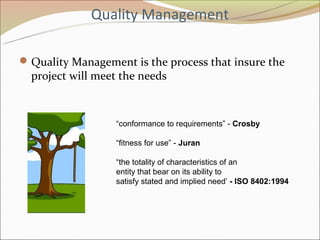 Quality Management

 Quality Management is the process that insure the
  project will meet the needs



                  “conformance to requirements” - Crosby

                  “fitness for use” - Juran

                  “the totality of characteristics of an
                  entity that bear on its ability to
                  satisfy stated and implied need’ - ISO 8402:1994
 