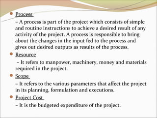  Process
  – A process is part of the project which consists of simple
  and routine instructions to achieve a desired result of any
  activity of the project. A process is responsible to bring
  about the changes in the input fed to the process and
  gives out desired outputs as results of the process.
 Resource
   – It refers to manpower, machinery, money and materials
  required in the project.
 Scope
  – It refers to the various parameters that affect the project
  in its planning, formulation and executions.
 Project Cost
  – It is the budgeted expenditure of the project.
 