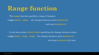Range function
• The range function specifies a range of integers:
range(start, stop) - the integers between start (inclusive)
and stop (exclusive)
• It can also accept a third value specifying the change between values.
range(start, stop, step) - the integers between start (inclusive)
and stop (exclusive) by step
37
Intro To Python
 