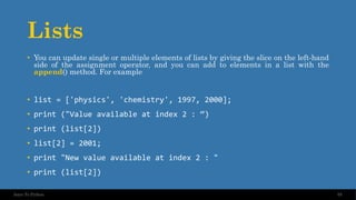Lists
• You can update single or multiple elements of lists by giving the slice on the left-hand
side of the assignment operator, and you can add to elements in a list with the
append() method. For example
• list = ['physics', 'chemistry', 1997, 2000];
• print ("Value available at index 2 : “)
• print (list[2])
• list[2] = 2001;
• print "New value available at index 2 : "
• print (list[2])
55
Intro To Python
 