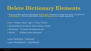 Delete Dictionary Elements
➢You can either remove individual dictionary elements or clear the entire contents of
a dictionary. You can also delete entire dictionary in a single operation.
➢dict = {'Name': 'Zara', 'Age': 7, 'Class': 'First'}
➢del dict['Name']; # remove entry with key 'Name'
➢dict.clear() # remove all entries in dict
➢del dict # delete entire dictionary
➢print "dict['Age']: ", dict['Age']
➢print "dict['School']: ", dict['School']
71
Intro To Python
 