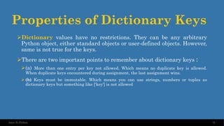 Properties of Dictionary Keys
➢Dictionary values have no restrictions. They can be any arbitrary
Python object, either standard objects or user-defined objects. However,
same is not true for the keys.
➢There are two important points to remember about dictionary keys :
➢(a) More than one entry per key not allowed. Which means no duplicate key is allowed.
When duplicate keys encountered during assignment, the last assignment wins.
➢ (b) Keys must be immutable. Which means you can use strings, numbers or tuples as
dictionary keys but something like ['key'] is not allowed
72
Intro To Python
 