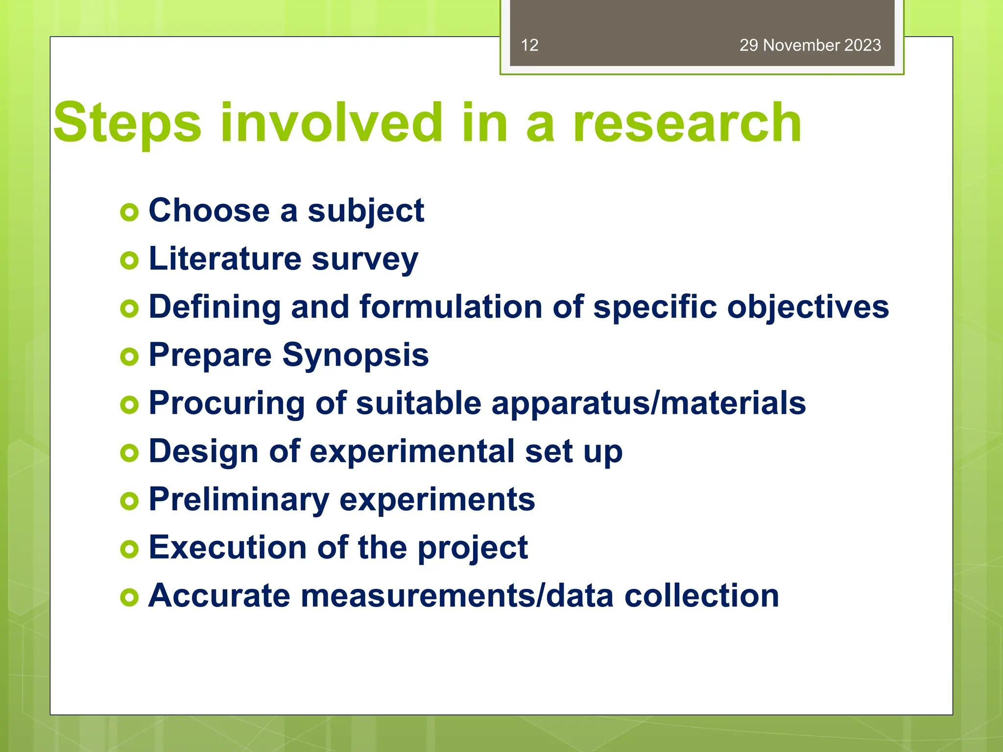 Steps involved in a research
 Choose a subject
 Literature survey
 Defining and formulation of specific objectives
 Prepare Synopsis
 Procuring of suitable apparatus/materials
 Design of experimental set up
 Preliminary experiments
 Execution of the project
 Accurate measurements/data collection
29 November 2023
12
 