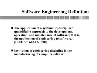 Software Engineering Definition
 The application of a systematic, disciplined,
quantifiable approach to the development,
operation, and maintenance of software; that is,
the application of engineering to software.
[IEEE Std 610.12-1990]
 Institution of engineering discipline in the
manufacturing of computer software
 