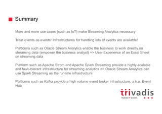 Summary
More and more use cases (such as IoT) make Streaming Analytics necessary
Treat events as events! Infrastructures for handling lots of events are available!
Platforms such as Oracle Stream Analytics enable the business to work directly on
streaming data (empower the business analyst) => User Experience of an Excel Sheet
on streaming data
Platform such as Apache Strom and Apache Spark Streaming provide a highly-scalable
and fault-tolerant infrastructure for streaming analytics => Oracle Stream Analytics can
use Spark Streaming as the runtime infrastructure
Platforms such as Kafka provide a high volume event broker infrastructure, a.k.a. Event
Hub
 