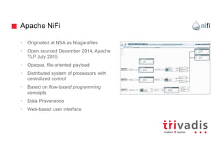 Apache NiFi
• Originated at NSA as Niagarafiles
• Open sourced December 2014, Apache
TLP July 2015
• Opaque, file-oriented payload
• Distributed system of processors with
centralized control
• Based on flow-based programming
concepts
• Data Provenance
• Web-based user interface
 