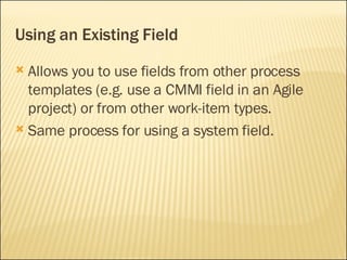 Using an Existing Field Allows you to use fields from other process templates (e.g. use a CMMI field in an Agile project) or from other work-item types. Same process for using a system field. 