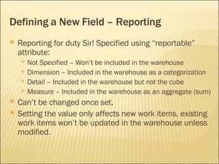 Defining a New Field – Reporting Reporting for duty Sir! Specified using “reportable” attribute: Not Specified – Won’t be included in the warehouse Dimension – Included in the warehouse as a categorization Detail – Included in the warehouse but not the cube Measure – Included in the warehouse as an aggregate (sum) Can’t be changed once set. Setting the value only affects new work items, existing work items won’t be updated in the warehouse unless modified. 