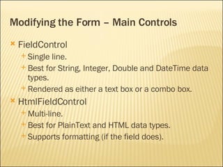 Modifying the Form – Main Controls FieldControl Single line. Best for String, Integer, Double and DateTime data types. Rendered as either a text box or a combo box. HtmlFieldControl Multi-line. Best for PlainText and HTML data types. Supports formatting (if the field does). 