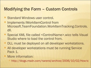 Modifying the Form – Custom Controls Standard Windows user control. Implements  IWorkItemControl from Microsoft.TeamFoundation.WorkItemTracking.Controls.dll. Special XML file called <ControlName>.wicc tells Visual Studio where to load the control from. DLL must be deployed on all developer workstations. All developer workstations must be running Service Pack 1. More information: http://blogs.msdn.com/narend/archive/2006/10/02/How-to-use-Custom-Controls-in-Work-Item-Form.aspx 