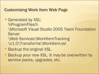 Customising Work Item Web Page Generated by XSL: %ProgramFiles% \Microsoft Visual Studio 2005 Team Foundation Server \Web Services\WorkItemTracking \v1.0\Transforms\WorkItem.xsl Backup the original XSL. Backup your new XSL. It may be overwritten by service packs, upgrades, etc. 