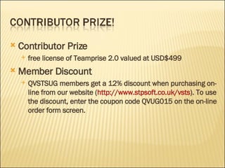 Contributor Prize free license of Teamprise 2.0 valued at USD$499 Member Discount QVSTSUG members get a 12% discount when purchasing on-line from our website ( http:// www.stpsoft.co.uk/vsts ). To use the discount, enter the coupon code QVUG015 on the on-line order form screen.  
