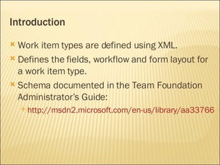 Introduction Work item types are defined using XML. Defines the fields, workflow and form layout for a work item type. Schema documented in the Team Foundation Administrator’s Guide: http://msdn2.microsoft.com/en-us/library/aa337661(VS.80).aspx 